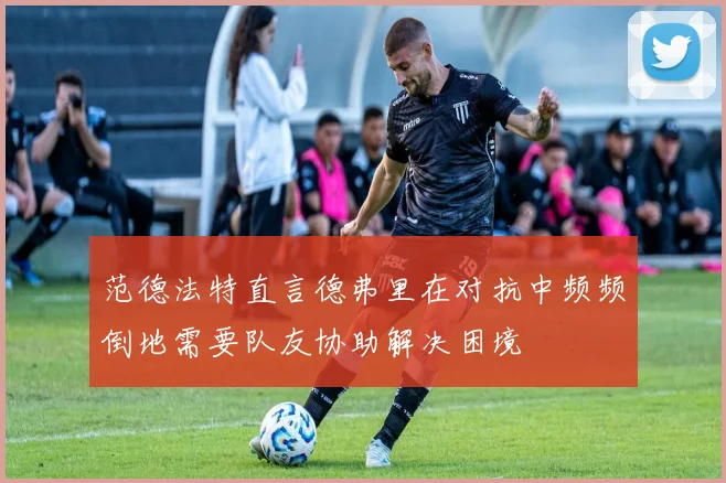 范德法特直言德弗里在对抗中频频倒地需要队友协助解决困境