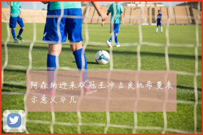 阿森纳迎来双冠王冲击良机希曼表示意义非凡