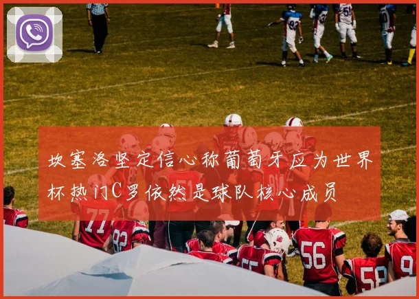 坎塞洛坚定信心称葡萄牙应为世界杯热门C罗依然是球队核心成员