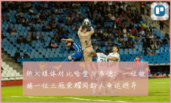 热火媒体对比哈登与韦德：一位被捕一位三冠荣耀同龄人命运迥异
