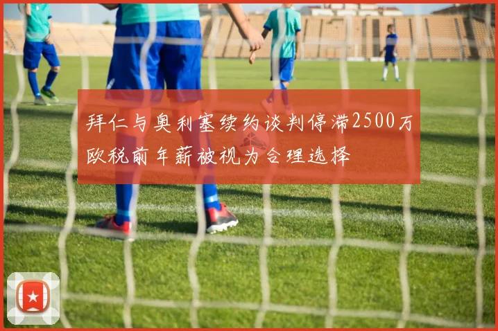 拜仁与奥利塞续约谈判停滞2500万欧税前年薪被视为合理选择