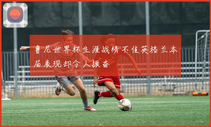 鲁尼世界杯生涯战绩不佳英格兰本届表现却令人振奋