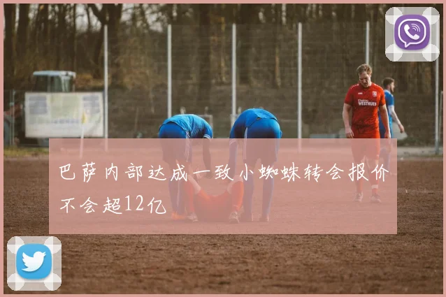 巴萨内部达成一致小蜘蛛转会报价不会超12亿