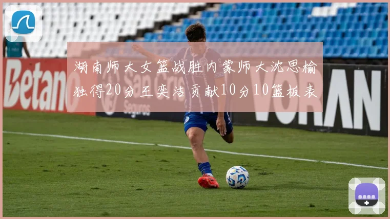 湖南师大女篮战胜内蒙师大沈思榆独得20分王奕洁贡献10分10篮板表现出色