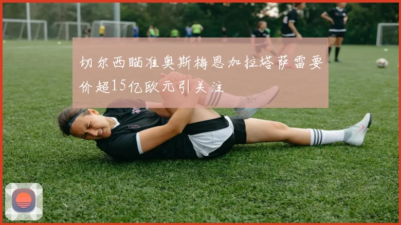 切尔西瞄准奥斯梅恩加拉塔萨雷要价超15亿欧元引关注