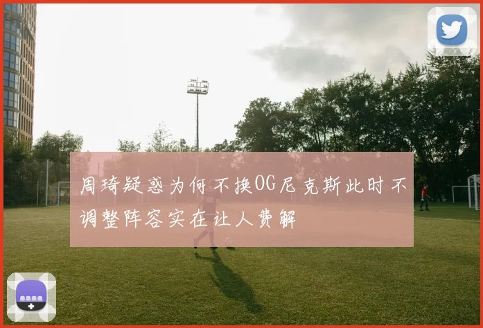 周琦疑惑为何不换OG尼克斯此时不调整阵容实在让人费解