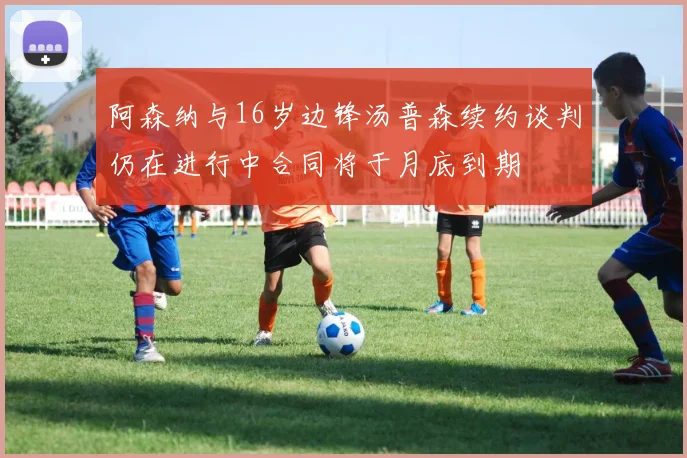 阿森纳与16岁边锋汤普森续约谈判仍在进行中合同将于月底到期