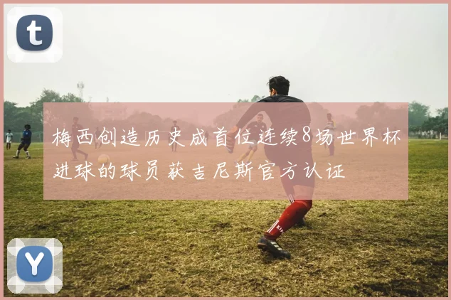梅西创造历史成首位连续8场世界杯进球的球员获吉尼斯官方认证