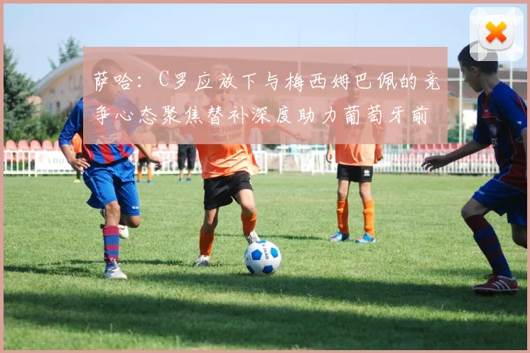 萨哈：C罗应放下与梅西姆巴佩的竞争心态聚焦替补深度助力葡萄牙前行
