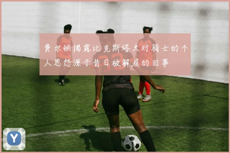 费尔顿揭露比克斯塔夫对骑士的个人恩怨源于昔日被解雇的旧事