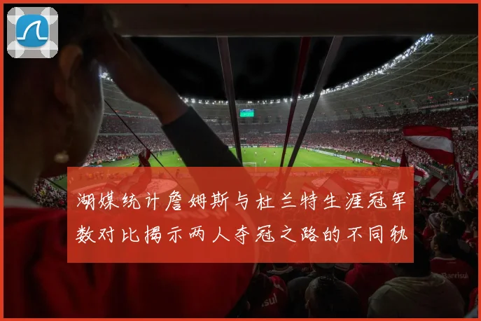 湖媒统计詹姆斯与杜兰特生涯冠军数对比揭示两人夺冠之路的不同轨迹