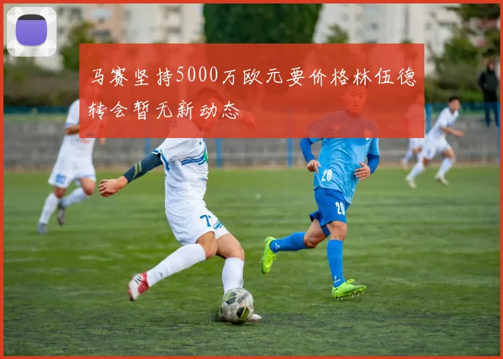 马赛坚持5000万欧元要价格林伍德转会暂无新动态