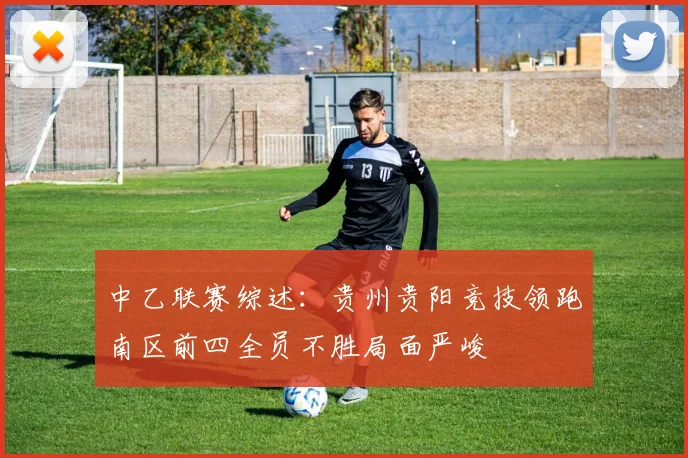 中乙联赛综述：贵州贵阳竞技领跑南区前四全员不胜局面严峻