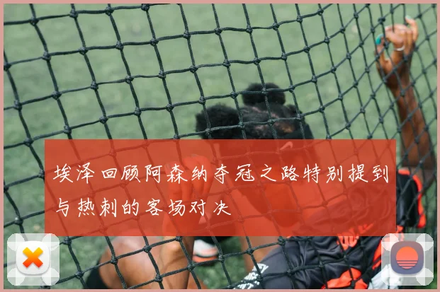 埃泽回顾阿森纳夺冠之路特别提到与热刺的客场对决