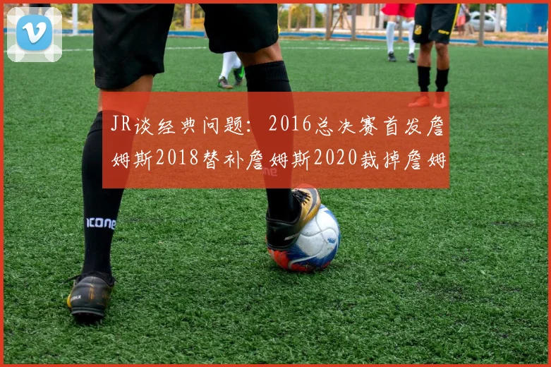 JR谈经典问题：2016总决赛首发詹姆斯2018替补詹姆斯2020裁掉詹姆斯的背后故事