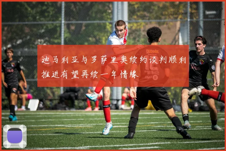 迪马利亚与罗萨里奥续约谈判顺利推进有望再续一年情缘