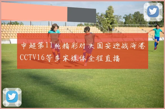 中超第11轮精彩对决国安迎战海港CCTV16等多家媒体全程直播