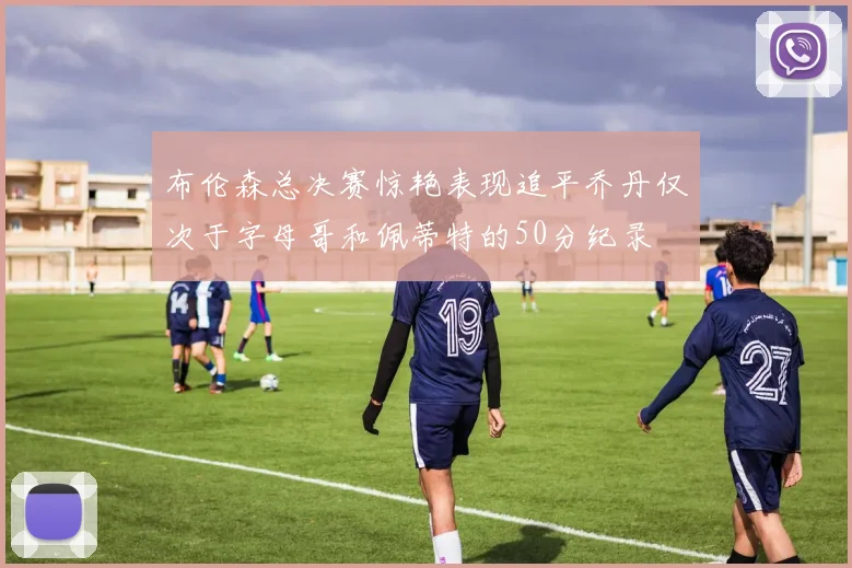 布伦森总决赛惊艳表现追平乔丹仅次于字母哥和佩蒂特的50分纪录